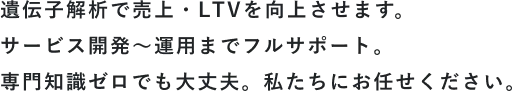 遺伝子解析で売上・LTVを向上させます。サービス開発～運用までフルサポート。専門知識ゼロでも大丈夫。私たちにお任せください。